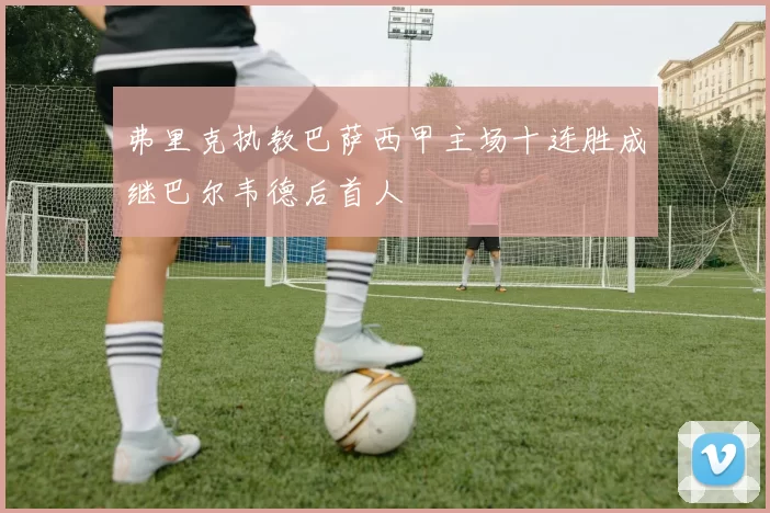 弗里克执教巴萨西甲主场十连胜成继巴尔韦德后首人