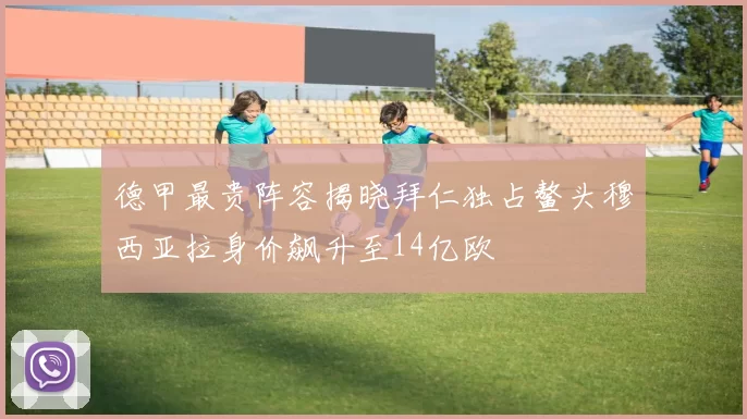 德甲最贵阵容揭晓拜仁独占鳌头穆西亚拉身价飙升至14亿欧