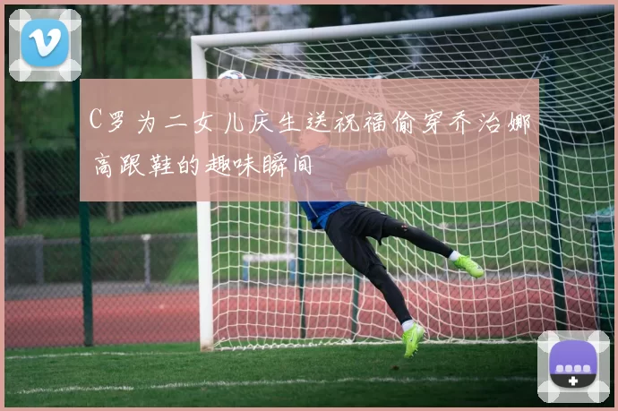 C罗为二女儿庆生送祝福偷穿乔治娜高跟鞋的趣味瞬间