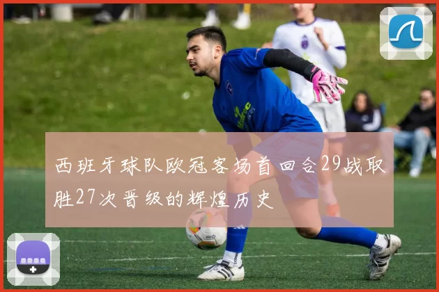 西班牙球队欧冠客场首回合29战取胜27次晋级的辉煌历史