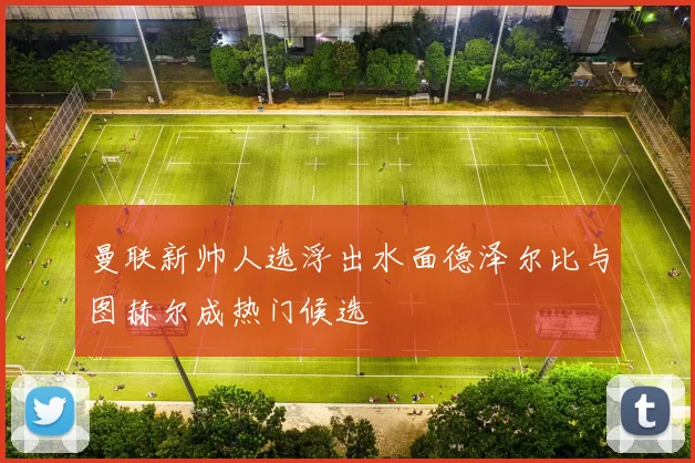 曼联新帅人选浮出水面德泽尔比与图赫尔成热门候选